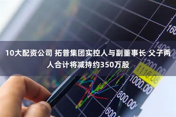 10大配资公司 拓普集团实控人与副董事长 父子两人合计将减持约350万股