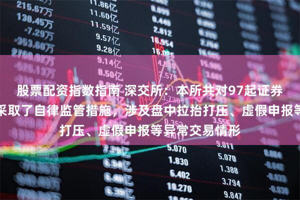 股票配资指数指南 深交所：本所共对97起证券异常交易行为采取了自律监管措施，涉及盘中拉抬打压、虚假申报等异常交易情形