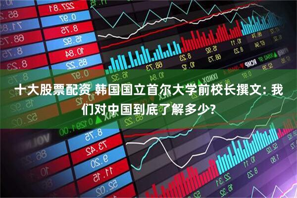 十大股票配资 韩国国立首尔大学前校长撰文: 我们对中国到底了解多少?