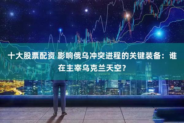 十大股票配资 影响俄乌冲突进程的关键装备：谁在主宰乌克兰天空？