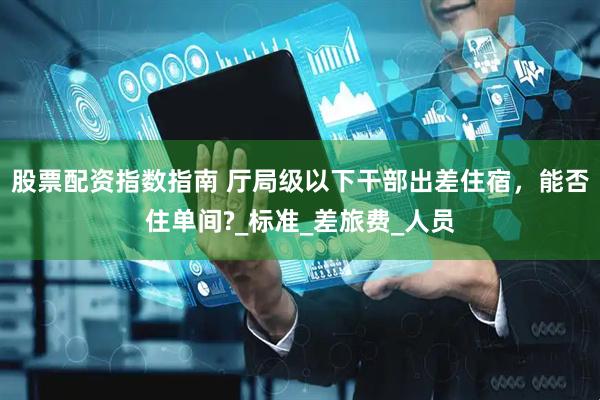 股票配资指数指南 厅局级以下干部出差住宿，能否住单间?_标准_差旅费_人员