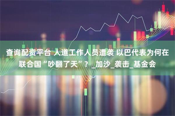 查询配资平台 人道工作人员遭袭 以巴代表为何在联合国“吵翻了天”？_加沙_袭击_基金会