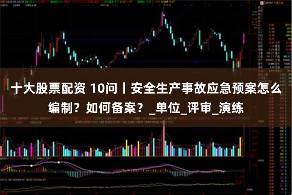 十大股票配资 10问丨安全生产事故应急预案怎么编制？如何备案？_单位_评审_演练