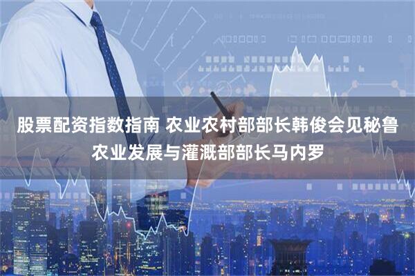 股票配资指数指南 农业农村部部长韩俊会见秘鲁农业发展与灌溉部部长马内罗