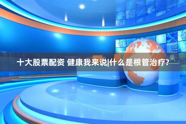 十大股票配资 健康我来说|什么是根管治疗?