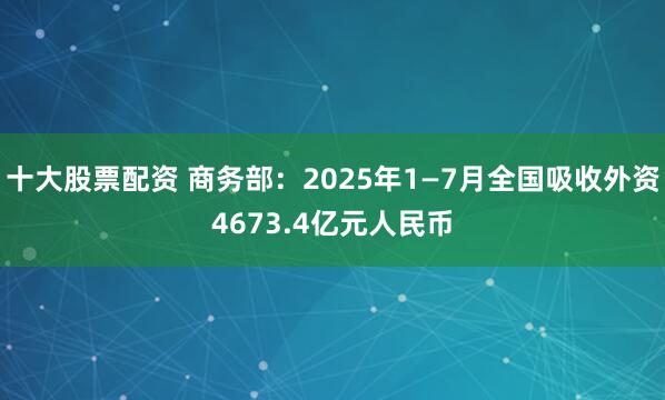 十大股票配资 商务部：2025年1—7月全国吸收外资4673.4亿元人民币