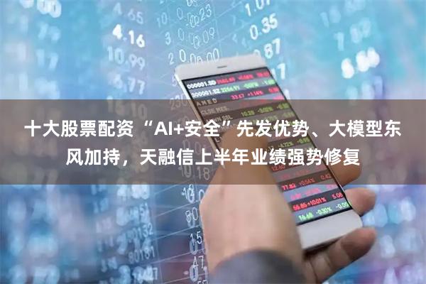 十大股票配资 “AI+安全”先发优势、大模型东风加持，天融信上半年业绩强势修复