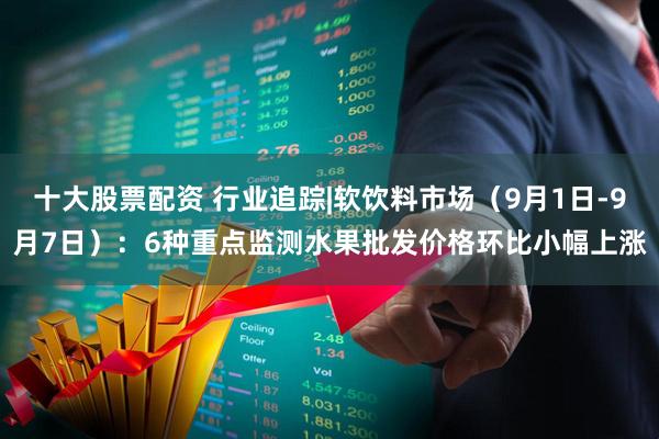 十大股票配资 行业追踪|软饮料市场（9月1日-9月7日）：6种重点监测水果批发价格环比小幅上涨