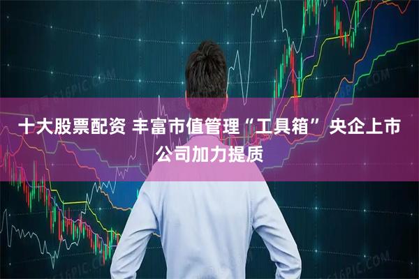 十大股票配资 丰富市值管理“工具箱” 央企上市公司加力提质