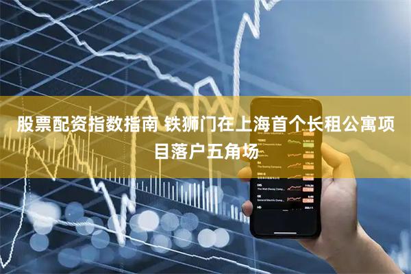 股票配资指数指南 铁狮门在上海首个长租公寓项目落户五角场