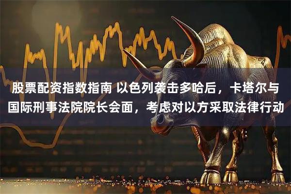 股票配资指数指南 以色列袭击多哈后，卡塔尔与国际刑事法院院长会面，考虑对以方采取法律行动