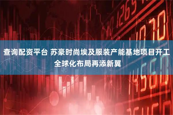 查询配资平台 苏豪时尚埃及服装产能基地项目开工 全球化布局再添新翼