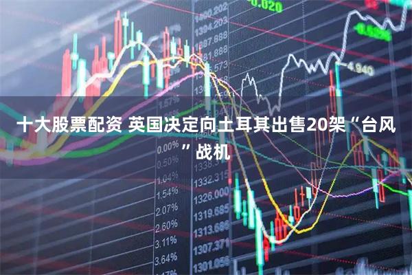 十大股票配资 英国决定向土耳其出售20架“台风”战机