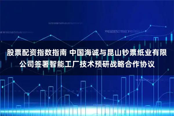 股票配资指数指南 中国海诚与昆山钞票纸业有限公司签署智能工厂技术预研战略合作协议