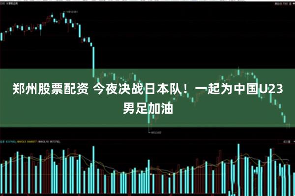 郑州股票配资 今夜决战日本队！一起为中国U23男足加油