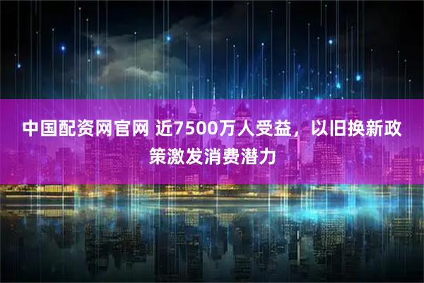 中国配资网官网 近7500万人受益，以旧换新政策激发消费潜力