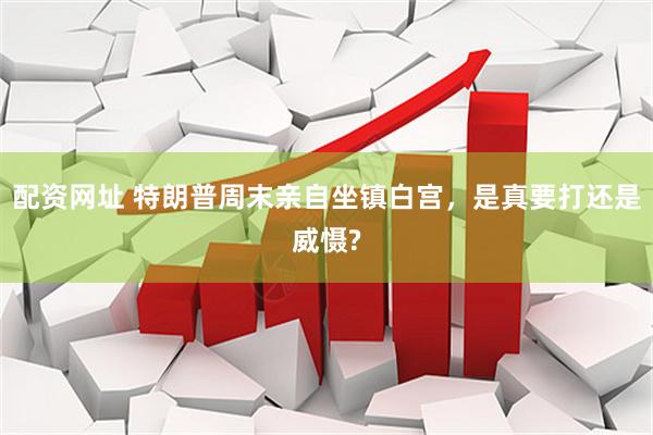 配资网址 特朗普周末亲自坐镇白宫，是真要打还是威慑?