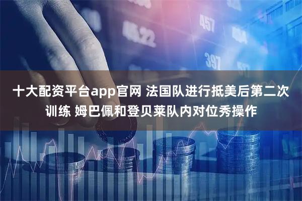 十大配资平台app官网 法国队进行抵美后第二次训练 姆巴佩和登贝莱队内对位秀操作